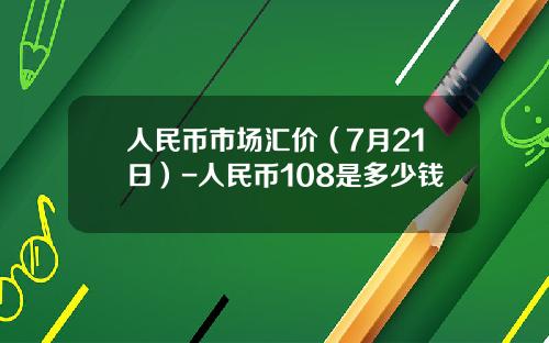 人民币市场汇价（7月21日）-人民币108是多少钱