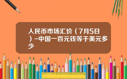 人民币市场汇价（7月5日）-中国一百元钱等于美元多少