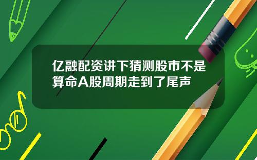 亿融配资讲下猜测股市不是算命A股周期走到了尾声