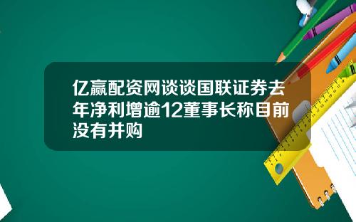 亿赢配资网谈谈国联证券去年净利增逾12董事长称目前没有并购