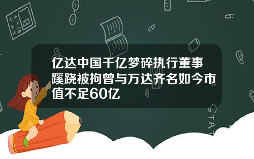 亿达中国千亿梦碎执行董事蹊跷被拘曾与万达齐名如今市值不足60亿