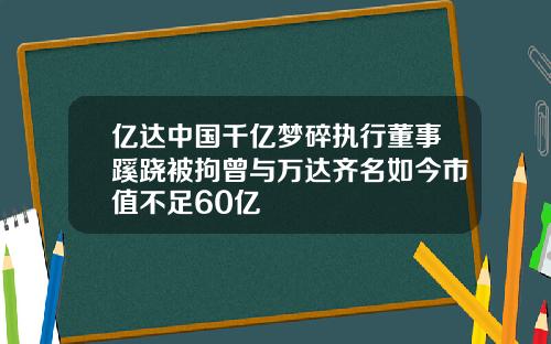 亿达中国千亿梦碎执行董事蹊跷被拘曾与万达齐名如今市值不足60亿