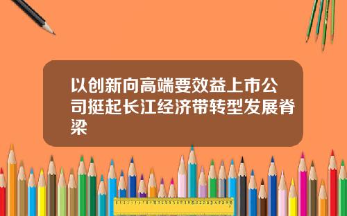 以创新向高端要效益上市公司挺起长江经济带转型发展脊梁