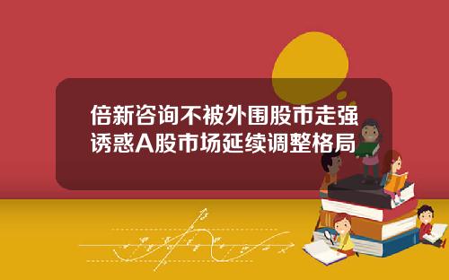 倍新咨询不被外围股市走强诱惑A股市场延续调整格局