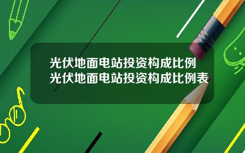 光伏地面电站投资构成比例光伏地面电站投资构成比例表