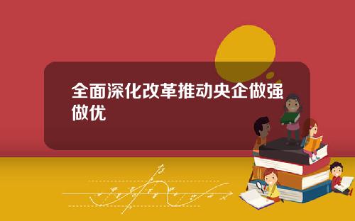 全面深化改革推动央企做强做优