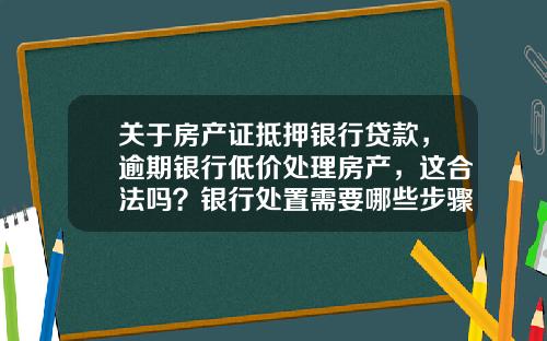 关于房产证抵押银行贷款，逾期银行低价处理房产，这合法吗？银行处置需要哪些步骤？的一些推荐