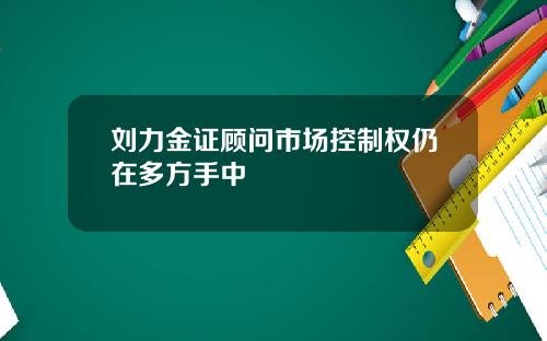 刘力金证顾问市场控制权仍在多方手中