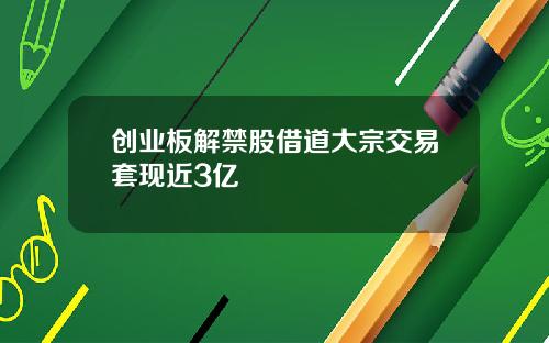 创业板解禁股借道大宗交易套现近3亿