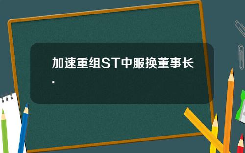 加速重组ST中服换董事长.