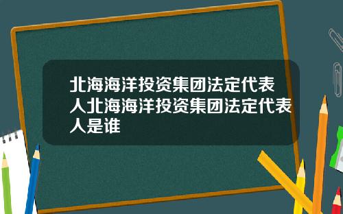 北海海洋投资集团法定代表人北海海洋投资集团法定代表人是谁