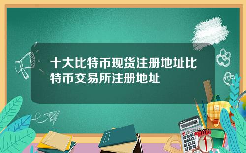 十大比特币现货注册地址比特币交易所注册地址