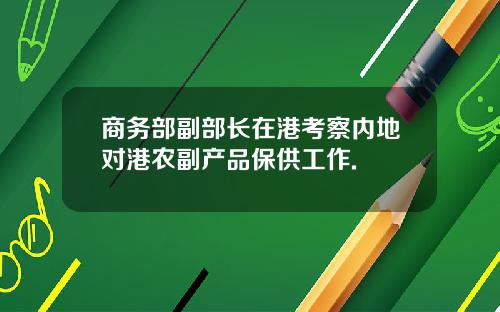 商务部副部长在港考察内地对港农副产品保供工作.