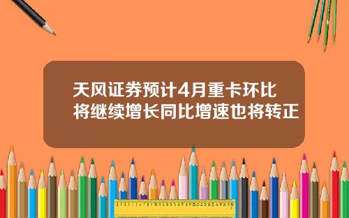 天风证券预计4月重卡环比将继续增长同比增速也将转正