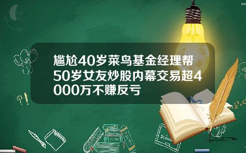 尴尬40岁菜鸟基金经理帮50岁女友炒股内幕交易超4000万不赚反亏