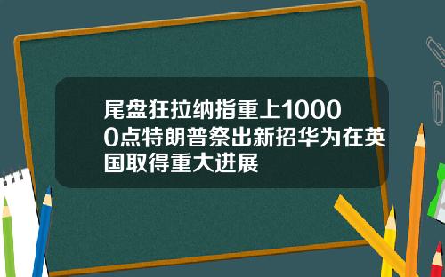 尾盘狂拉纳指重上10000点特朗普祭出新招华为在英国取得重大进展