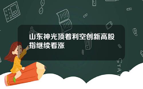 山东神光顶着利空创新高股指继续看涨