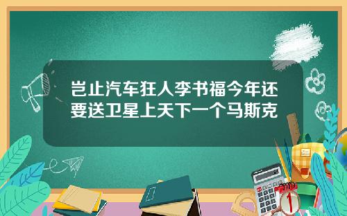 岂止汽车狂人李书福今年还要送卫星上天下一个马斯克