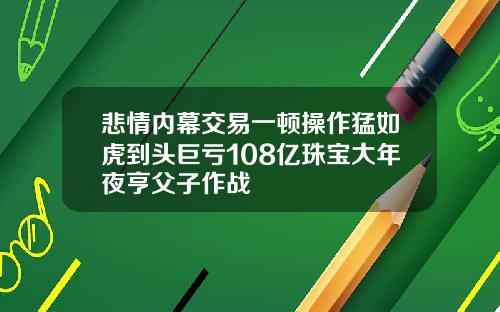 悲情内幕交易一顿操作猛如虎到头巨亏108亿珠宝大年夜亨父子作战