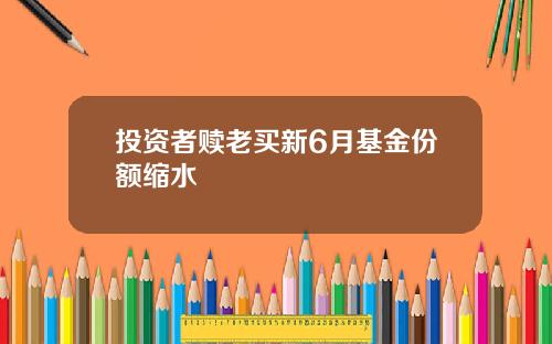 投资者赎老买新6月基金份额缩水