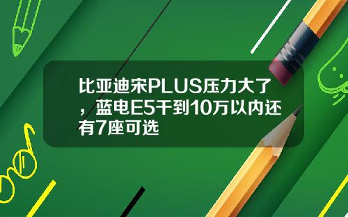 比亚迪宋PLUS压力大了，蓝电E5干到10万以内还有7座可选