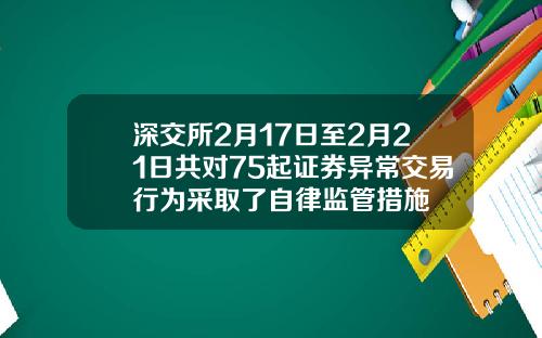 深交所2月17日至2月21日共对75起证券异常交易行为采取了自律监管措施