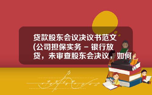 贷款股东会议决议书范文 (公司担保实务 - 银行放贷，未审查股东会决议，如何承担责任？)