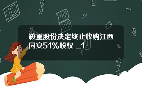 鞍重股份决定终止收购江西同安51%股权 _1