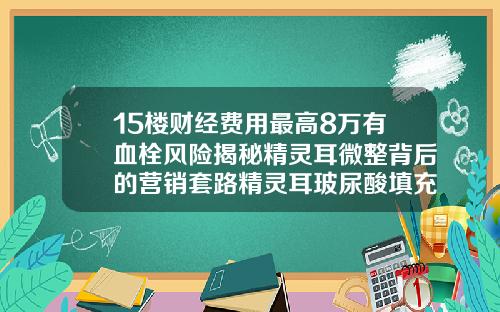 15楼财经费用最高8万有血栓风险揭秘精灵耳微整背后的营销套路精灵耳玻尿酸填充教程