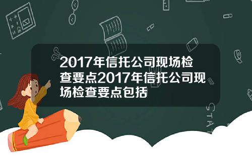 2017年信托公司现场检查要点2017年信托公司现场检查要点包括