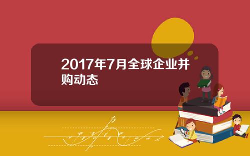 2017年7月全球企业并购动态