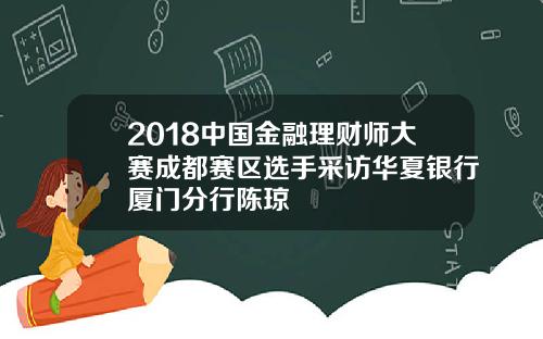 2018中国金融理财师大赛成都赛区选手采访华夏银行厦门分行陈琼