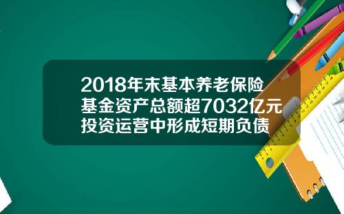 2018年末基本养老保险基金资产总额超7032亿元投资运营中形成短期负债