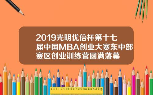 2019光明优倍杯第十七届中国MBA创业大赛东中部赛区创业训练营圆满落幕