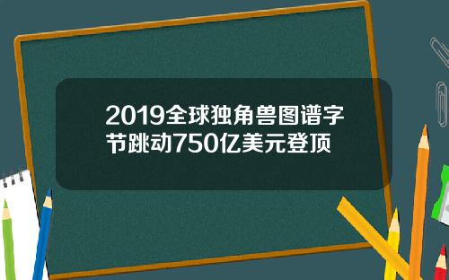 2019全球独角兽图谱字节跳动750亿美元登顶