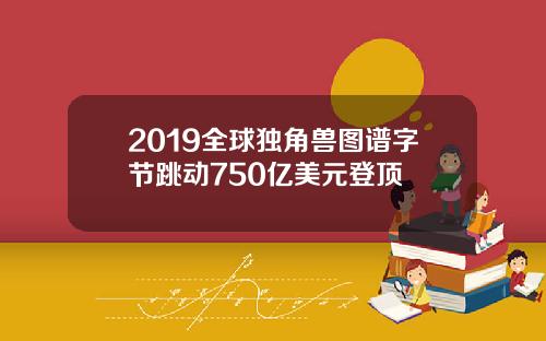 2019全球独角兽图谱字节跳动750亿美元登顶