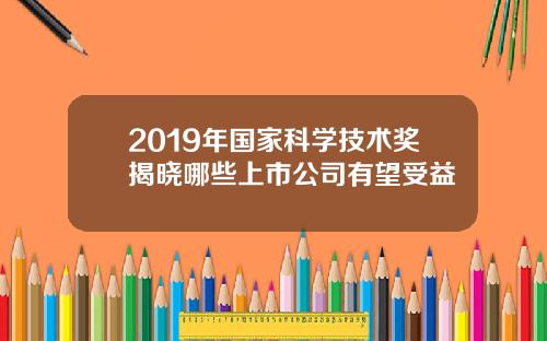 2019年国家科学技术奖揭晓哪些上市公司有望受益