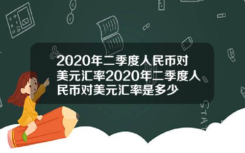 2020年二季度人民币对美元汇率2020年二季度人民币对美元汇率是多少