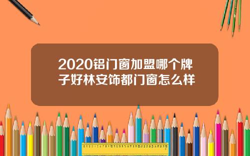 2020铝门窗加盟哪个牌子好林安饰都门窗怎么样