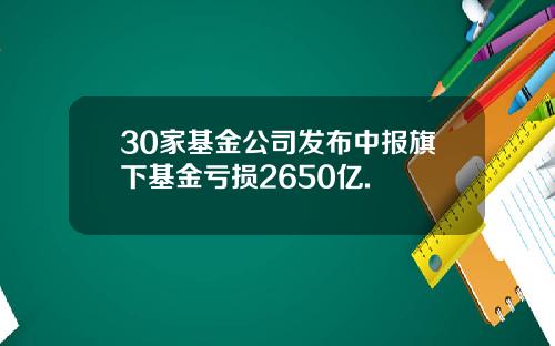 30家基金公司发布中报旗下基金亏损2650亿.