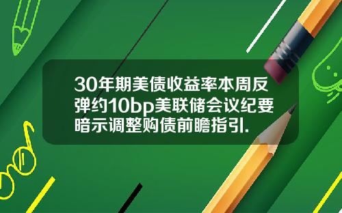 30年期美债收益率本周反弹约10bp美联储会议纪要暗示调整购债前瞻指引.