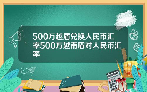 500万越盾兑换人民币汇率500万越南盾对人民币汇率