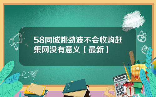 58同城姚劲波不会收购赶集网没有意义【最新】