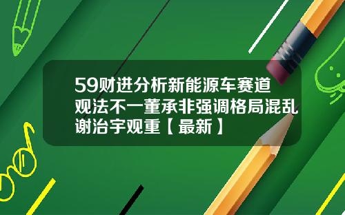 59财进分析新能源车赛道观法不一董承非强调格局混乱谢治宇观重【最新】