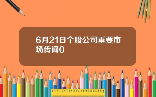 6月21日个股公司重要市场传闻0