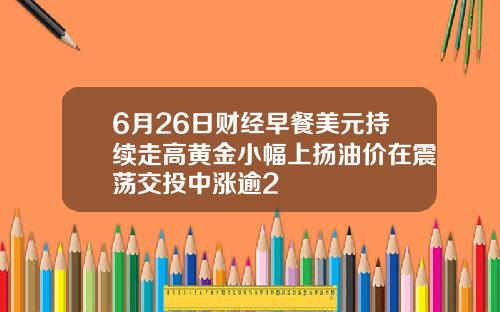 6月26日财经早餐美元持续走高黄金小幅上扬油价在震荡交投中涨逾2