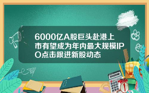 6000亿A股巨头赴港上市有望成为年内最大规模IPO点击跟进新股动态