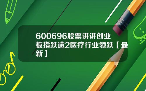 600696股票讲讲创业板指跌逾2医疗行业领跌【最新】