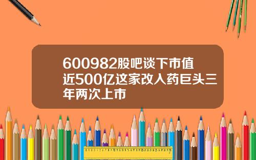 600982股吧谈下市值近500亿这家改入药巨头三年两次上市