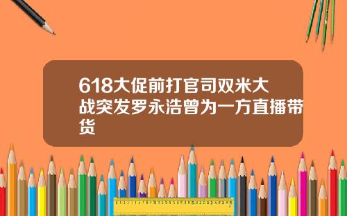 618大促前打官司双米大战突发罗永浩曾为一方直播带货